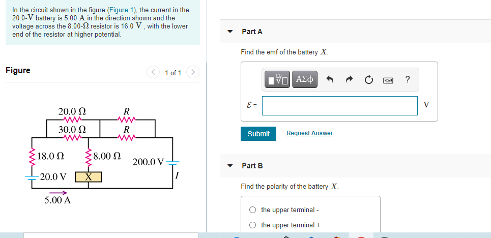 In the circuit shown in the figure (Figure 1), the current in the
20.0-V battery is 5.00 A in the direction shown and the
voltage across the 8.00-2 resistor is 16.0 V , with the lower
end of the resistor at higher potential.
