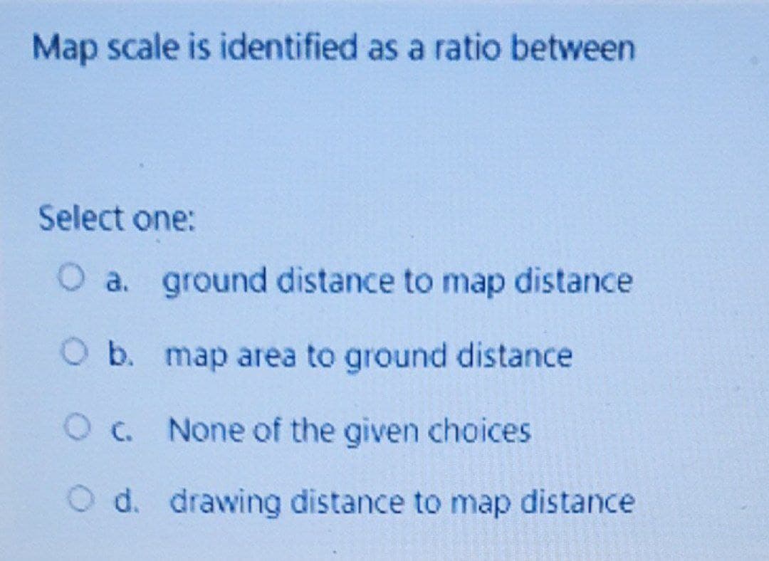 Map scale is identified as a ratio between
Select one:
O a. ground distance to map distance
O b. map area to ground distance
Oc. None of the given choices
O d. drawing distance to map distance
