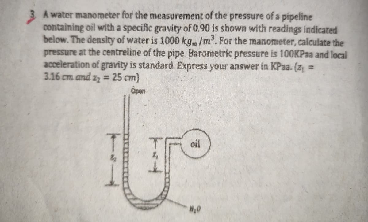 A water manometer for the measurement of the pressure of a pipeline
containing oil with a specific gravity of 0.90 is shown with readings indicated
below. The density of water is 1000 kgm/m. For the manometer, calculate the
pressure at the centreline of the pipe. Barometric pressure is 100KPaa and local
acceleration of gravity is standard. Express your answer in KPaa. (z, =
3.16 cm and zz = 25 cm)
%3D
Open
oil
