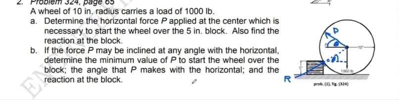 Prob
324, page 65
A wheel of 10 in. radius carries a load of 1000 lb.
a. Determine the horizontal force P applied at the center which is
necessary to start the wheel over the 5 in. block. Also find the
reaction at the block.
b. If the force P may be inclined at any angle with the horizontal,
determine the minimum value of P to start the wheel over the
block; the angle that P makes with the horizontal; and the
reaction at the block.
-10
1000 Ib
EN
R
prob. (1). fig. (324)
