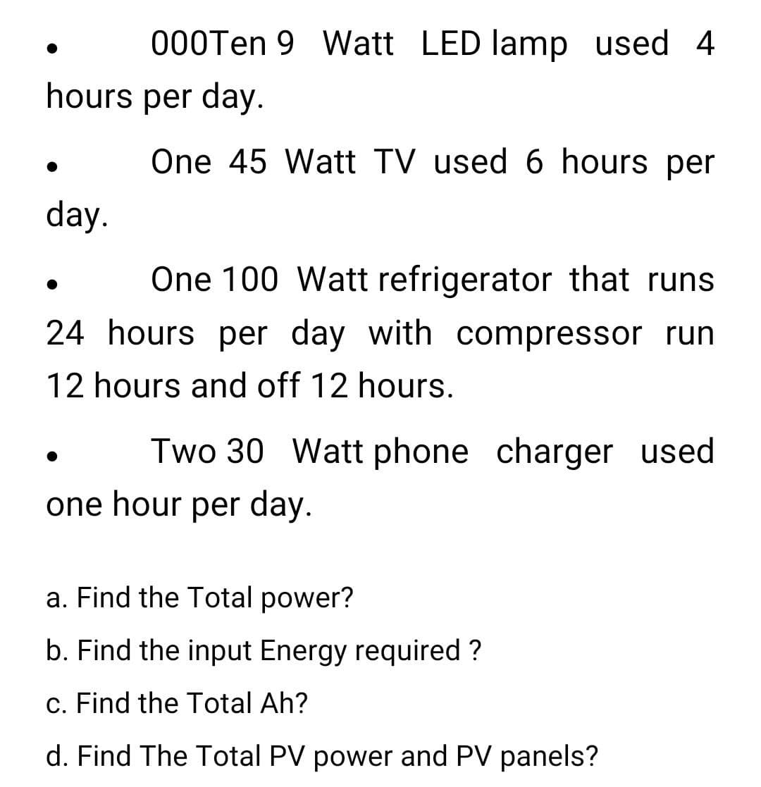 000Ten 9 Watt LED lamp used 4
hours per day.
One 45 Watt TV used 6 hours per
day.
One 100 Watt refrigerator that runs
24 hours per day with compressor run
12 hours and off 12 hours.
Two 30 Watt phone charger used
one hour per day.
a. Find the Total power?
b. Find the input Energy required ?
c. Find the Total Ah?
d. Find The Total PV power and PV panels?
