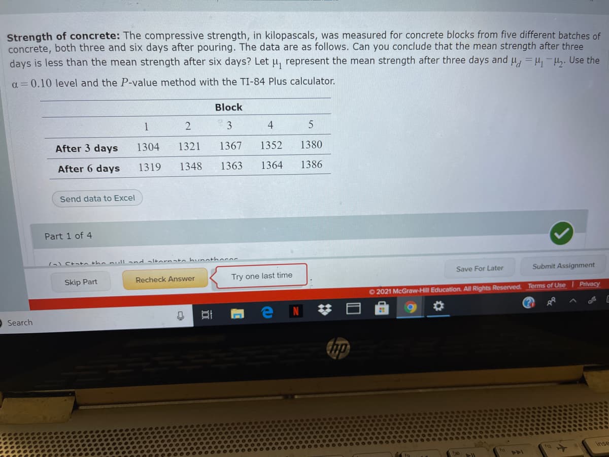Strength of concrete: The compressive strength, in kilopascals, was measured for concrete blocks from five different batches of
concrete, both three and six days after pouring. The data are as follows. Can you conclude that the mean strength after three
days is less than the mean strength after six days? Let u, represent the mean strength after three days and u, = u,-H. Use the
a = 0.10 level and the P-value method with the TI-84 Plus calculator.
Block
4
After 3 days
1304
1321
1367
1352
1380
After 6 days
1319
1348
1363
1364
1386
Send data to Excel
Part 1 of 4
( State the null and altarnato bunatheree
Save For Later
Submit Assignment
Skip Part
Recheck Answer
Try one last time
O 2021 McGraw-Hill Education. All Rights Reserved. Terms of Use
Privacy
%23
Search
Inse
4A
