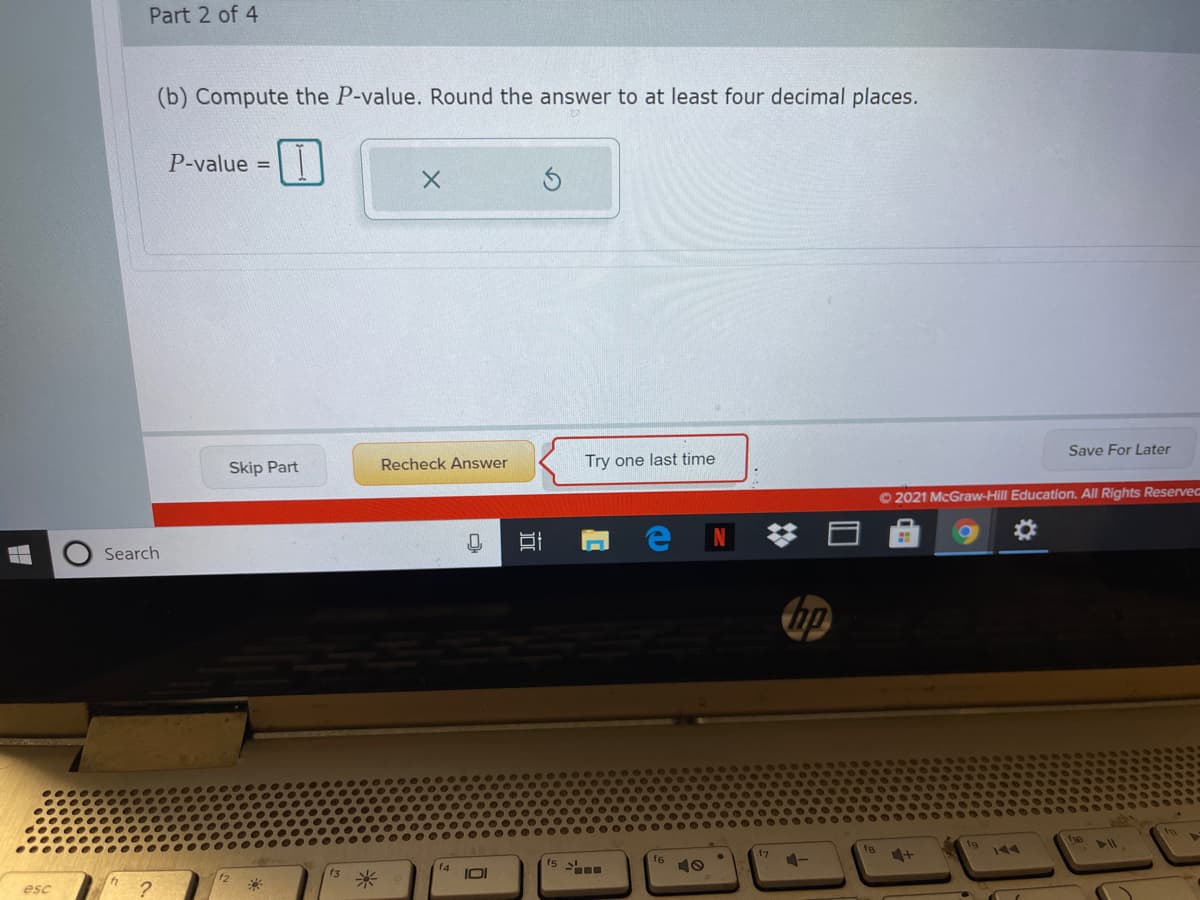 Part 2 of 4
(b) Compute the P-value. Round the answer to at least four decimal places.
P-value =
Skip Part
Recheck Answer
Try one last time
Save For Later
© 2021 McGraw-Hill Education. All Rights Reserved
Search
ho
f7
f8
fg
144
f6
10
米
IOI
f2
esc
