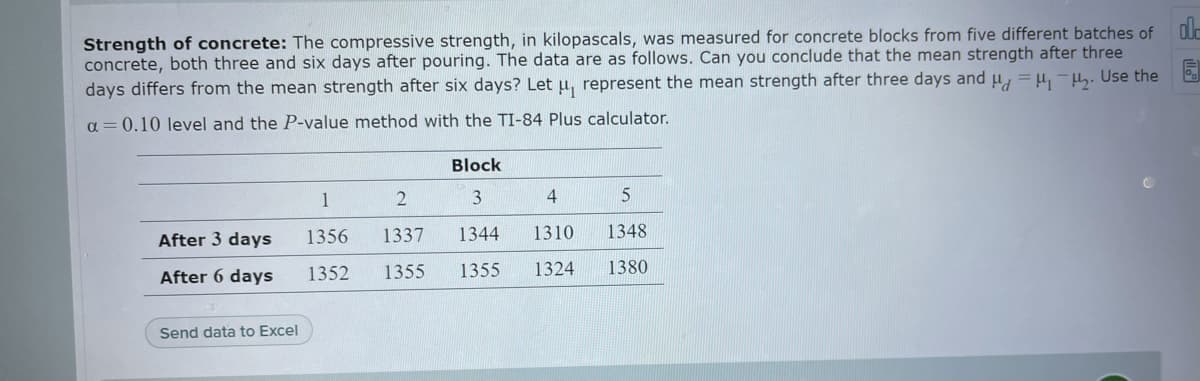 Strength of concrete: The compressive strength, in kilopascals, was measured for concrete blocks from five different batches of olc
concrete, both three and six days after pouring. The data are as follows. Can you conclude that the mean strength after three
days differs from the mean strength after six days? Let u, represent the mean strength after three days and u, =H, -H. Use the
a = 0.10 level and the P-value method with the TI-84 Plus calculator.
Block
1
4
After 3 days
1356
1337
1344
1310
1348
After 6 days
1352
1355
1355
1324
1380
Send data to Excel
