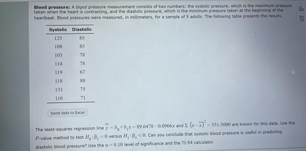 Blood pressure: A blood pressure measurement consists of two numbers: the systolic pressure, which is the maximum pressure
taken when the heart is contracting, and the diastolic pressure, which is the minimum pressure taken at the beginning of the
heartbeat. Blood pressures were measured, in millimeters, for a sample of 8 adults. The following table presents the results.
Systolic Diastolic
125
85
108
85
103
78
114
78
119
67
118
88
131
75
116
71
Send data to Excel
= 551.5000 are known for this data. Use the
The least-squares regression line y = b,+b,x 89.6478 – 0.0966x and E (x-x)
P-value method to test H:B, =0 versus H, : B, <0. Can you conclude that systolic blood pressure is useful in predicting
diastolic blood pressure? Use the a = 0.10 level of significance and the TI-84 calculator.
