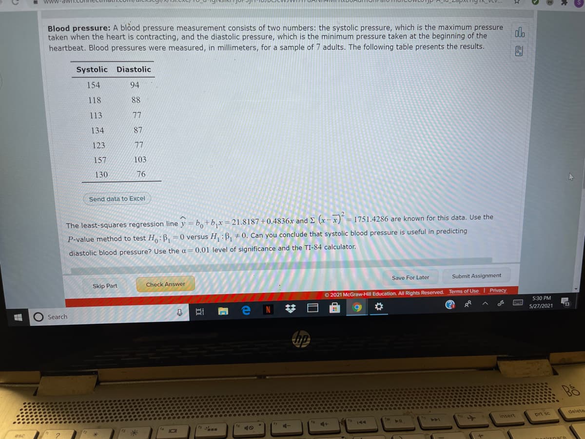 www
Blood pressure: A blood pressure measurement consists of two numbers: the systolic pressure, which is the maximum pressure
taken when the heart is contracting, and the diastolic pressure, which is the minimum pressure taken at the beginning of the
heartbeat. Blood pressures were measured, in millimeters, for a sample of 7 adults. The following table presents the results.
olo
Systolic Diastolic
154
94
118
88
113
77
134
87
123
77
157
103
130
76
Send data to Excel
The least-sq
ares regression line y = b,+b,x=21.8187+0.4836x and E (x-x) = 1751.4286 are known for this data. Use the
P-value method to test H :B, =0 versus H, :B, + 0. Can you conclude that systolic blood pressure is useful in predicting
%3D
diastolic blood pressure? Use the a = 0.01 level of significance and the TI-84 calculator.
Save For Later
Submit Assignment
Check Answer
Skip Part
O 2021 McGraw-Hill Education. All Rights Reserved. Terms of Use Privacy
5:30 PM
13
5/27/2021
N
O Search
prt sc
delete
t12
Insert
tho
19 14
144
ts
16 10
712
esc
