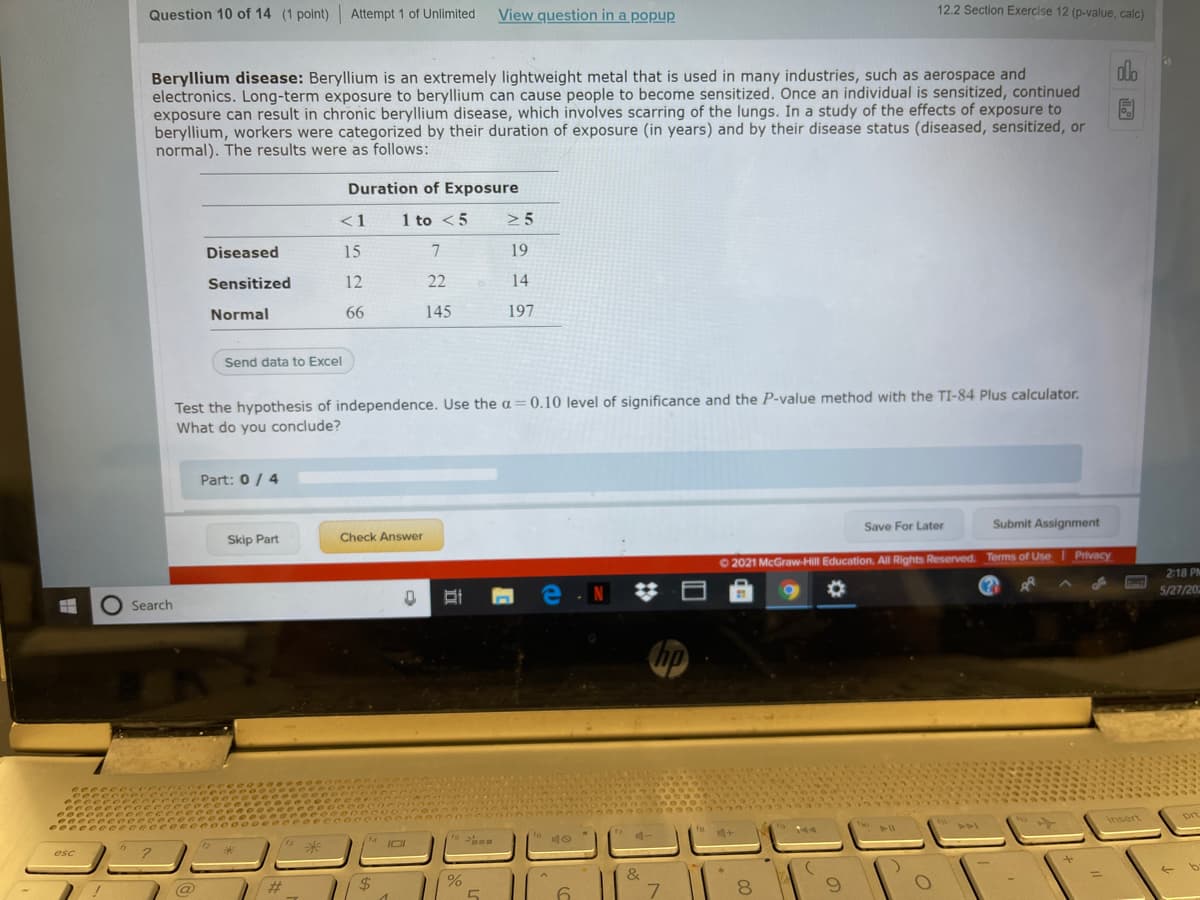 Question 10 of 14 (1 point) Attempt 1 of Unlimited
View question in a popup
12.2 Section Exercise 12 (p-value, calc)
Beryllium disease: Beryllium is an extremely lightweight metal that is used in many industries, such as aerospace and
electronics. Long-term exposure to beryllium can cause people to become sensitized. Once an individual is sensitized, continued
exposure can result in chronic beryllium disease, which involves scarring of the lungs. In a study of the effects of exposure to
beryllium, workers were categorized by their duration of exposure (in years) and by their disease status (diseased, sensitized, or
normal). The results were as follows:
Duration of Exposure
<1
1
1 to <5
> 5
Diseased
15
7
19
Sensitized
12
22
14
Normal
66
145
197
Send data to Excel
Test the hypothesis of independence. Use the a = 0.10 level of significance and the P-value method with the TI-84 Plus calculator.
What do you conclude?
Part: 0 / 4
Save For Later
Submit Assignment
Skip Part
Check Answer
O 2021 McGraw-Hill Education. All Rights Reserved. Terms of Use Privacy
2:18 PM
5/27/202
O Search
hp
Insert
prt
" 4+
&
$4
6.
8.
5
