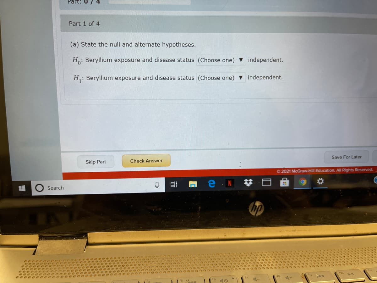 Part:
7 4
Part 1 of 4
(a) State the null and alternate hypotheses.
H: Beryllium exposure and disease status (Choose one) v independent.
H: Beryllium exposure and disease status (Choose one) V independent.
Save For Later
Skip Part
Check Answer
O 2021 McGraw-Hill Education. All Rights Reserved.
e N
Search
hp
3319
33397s
3933 333333
3333
16
ts n
