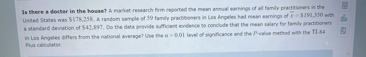 Is there a doctor in the house? A market research firm reported the mean annual earnings of all family practitioners in the
United States was $178,258. A random sample of 59 family practitioners in Los Angeles had mean earnings of x = $191,350 with
a standard deviation of $42,897. Do the data provide sufficient evidence to conclude that the mean salary for family practitioners
in Los Angeles differs from the national average? Use the a = 0.01 level of significance and the P-value method with the TI-84
Plus calculator.
