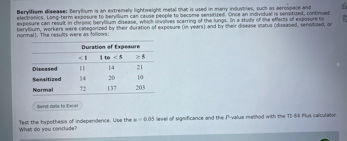 de
Beryllium disease: Beryllium is an extremely lightweight metal that is used in many industries, such as aerospace and
electronics. Long-term exposure to beryllium can cause people to become sensitized. Once an individual is sensitized, continued
exposure can result in chronic beryllium disease, which involves scarring of the lungs. In a study of the effects of exposure to
beryllium, workers were categorized by their duration of exposure (in years) and by their disease status (diseased, sensitized, or
normal). The results were as follows:
Duration of Exposure
< 1
1 to <5
> 5
Diseased
11
14
21
Sensitized
14
20
10
Normal
72
137
203
Send data to Excel
Test the hypothesis of independence. Use the a = 0.05 level of significance and the P-value method with the TI-84 Plus calculator.
What do you conclude?
3 lo
