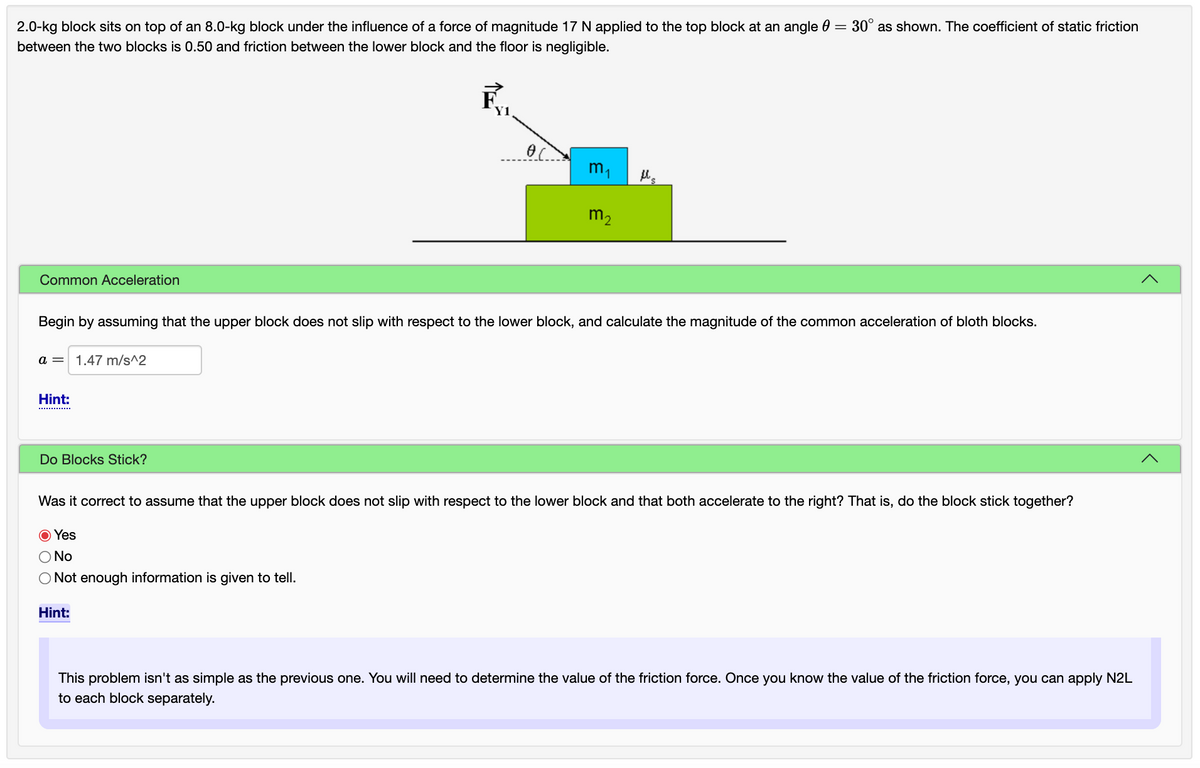 2.0-kg block sits on top of an 8.0-kg block under the influence of a force of magnitude 17 N applied to the top block at an angle 0 = 30° as shown. The coefficient of static friction
between the two blocks is 0.50 and friction between the lower block and the floor is negligible.
Y1
m,
m2
Common Acceleration
Begin by assuming that the upper block does not slip with respect to the lower block, and calculate the magnitude of the common acceleration of bloth blocks.
a =
1.47 m/s^2
Hint:
............
Do Blocks Stick?
Was it correct to assume that the upper block does not slip with respect to the lower block and that both accelerate to the right? That is, do the block stick together?
O Yes
O No
ONot enough information is given to tell.
Hint:
This problem isn't as simple as the previous one. You will need to determine the value of the friction force. Once you know the value of the friction force, you can apply N2L
to each block separately.
