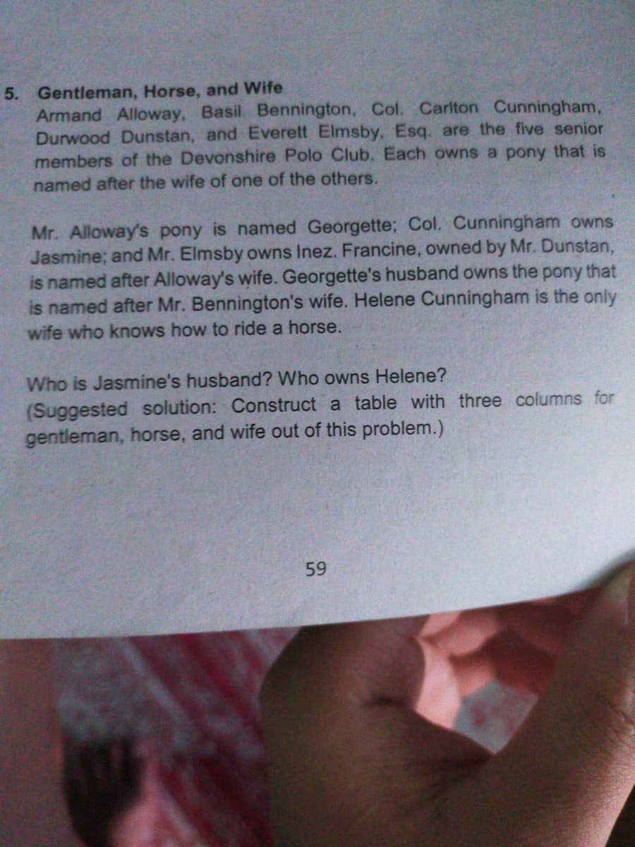 5. Gentleman, Horse, and Wife
Armand Alloway, Basil Bennington, Col. Carlton Cunningham,
Durwood Dunstan, and Everett Elmsby, Esq. are the five senior
members of the Devonshire Polo Club. Each owns a pony that is
named after the wife of one of the others.
Mr. Alloway's pony is named Georgette; Col. Cunningham owns
Jasmine; and Mr. Elmsby owns Inez. Francine, owned by Mr. Dunstan,
is named after Alloway's wife. Georgette's husband owns the pony that
is named after Mr. Bennington's wife. Helene Cunningham is the only
wife who knows how to ride a horse.
Who is Jasmine's husband? Who owns Helene?
(Suggested solution: Construct a table with three columns for
gentleman, horse, and wife out of this problem.)
59
