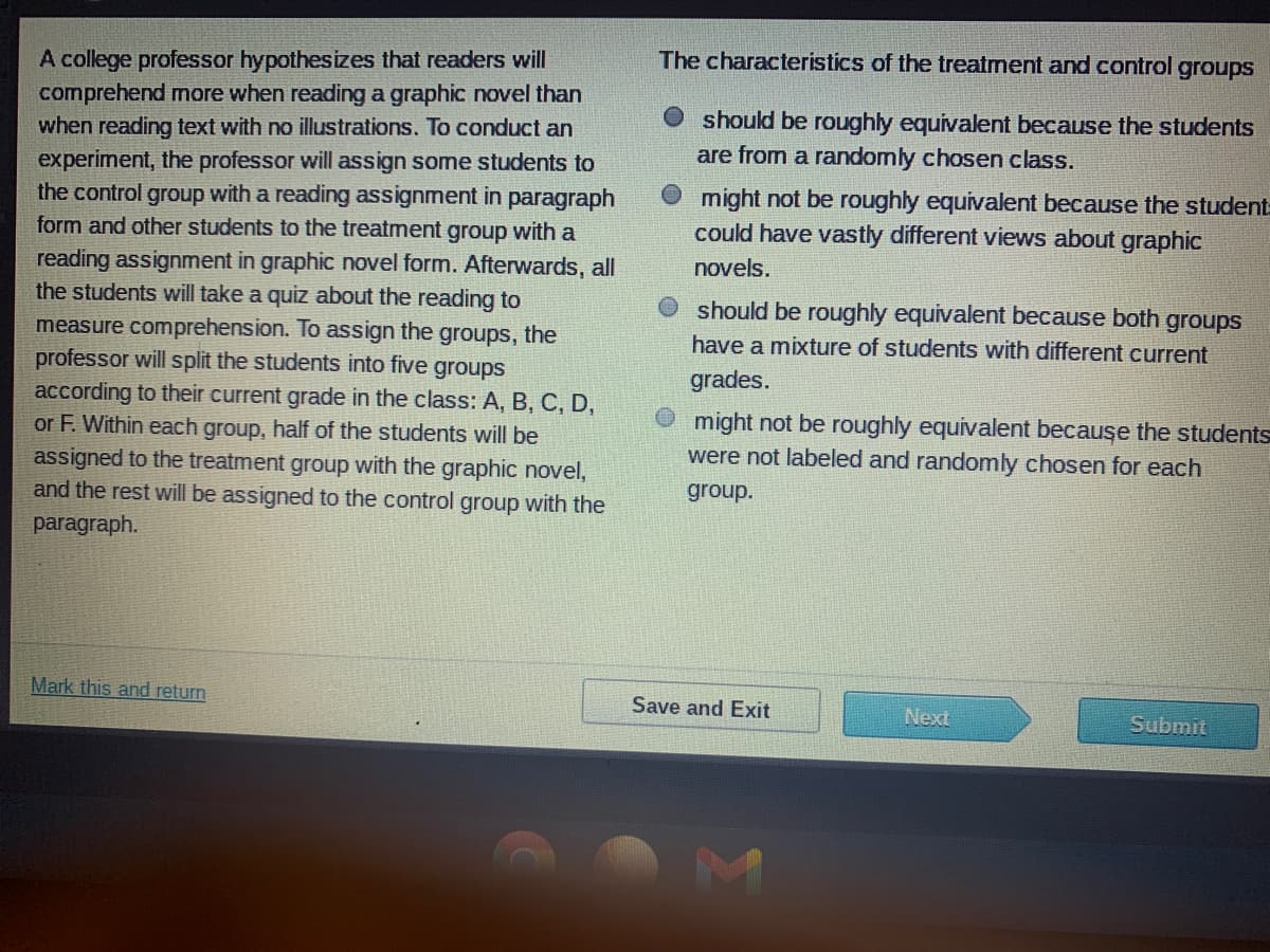 The characteristics of the treatment and control groups
A college professor hypothesizes that readers will
comprehend more when reading a graphic novel than
when reading text with no illustrations. To conduct an
experiment, the professor will assign some students to
the control group with a reading assignment in paragraph
form and other students to the treatment group with a
O should be roughly equivalent because the students
are from a randomly chosen class.
O might not be roughly equivalent because the student-
could have vastly different views about graphic
reading assignment in graphic novel form. Afterwards, all
the students will take a quiz about the reading to
measure comprehension. To assign the groups, the
professor will split the students into five groups
according to their current grade in the class: A, B, C, D,
or F. Within each group, half of the students will be
assigned to the treatment group with the graphic novel,
and the rest will be assigned to the control group with the
novels.
should be roughly equivalent because both groups
have a mixture of students with different current
grades.
O might not be roughly equivalent because the students
were not labeled and randomly chosen for each
group.
paragraph.
Mark this and return
Save and Exit
Next
Submit
