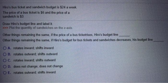 Hiro's bus ticket and sandwich budget is $24 a week.
The price of a bus ticket is $6 and the price of a
sandwich is $3.
Draw Hiro's budget line and label it.
>>> Plot the quantity of sandwiches on the x-axis.
Other things remaining the same, if the price of a bus ticketrises, Hiro's budget line
Other things remaining the same, if Hiro's budget for bus tickets and sandwiches decreases, his budget line
OA. rotates inward; shifts inward
OB. rotates outward; shifts outward
O C. rotates inward, shifts outward
OD. does not change; does not change
OE. rotates outward; shifts inward