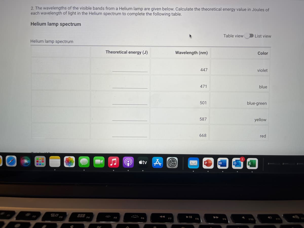 2. The wavelengths of the visible bands from a Helium lamp are given below. Calculate the theoretical energy value in Joules of
each wavelength of light in the Helium spectrum to complete the following table.
Helium lamp spectrum
Table view
List view
Helium lamp spectrum
Theoretical energy (J)
Wavelength (nm)
Color
447
violet
471
blue
501
blue-green
587
yellow
668
red
étv A O
888
E4
