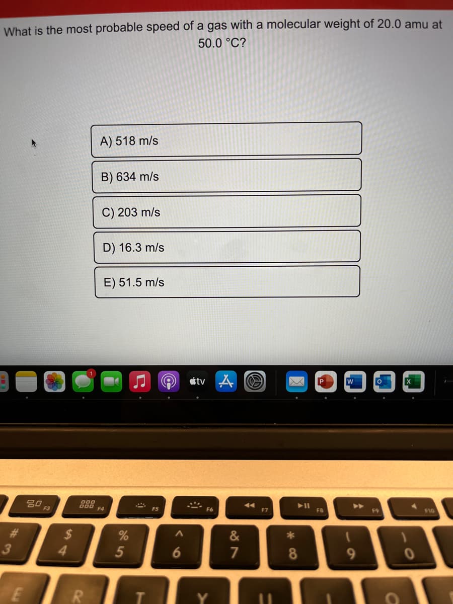 What is the most probable speed of a gas with a molecular weight of 20.0 amu at
50.0 °C?
A) 518 m/s
B) 634 m/s
C) 203 m/s
D) 16.3 m/s
E) 51.5 m/s
étv
吕口
F3
O00
B00 F4
>>
F5
F6
F7
F8
F9
F10
%23
&
4.
6.
7
9
E
R
%24
