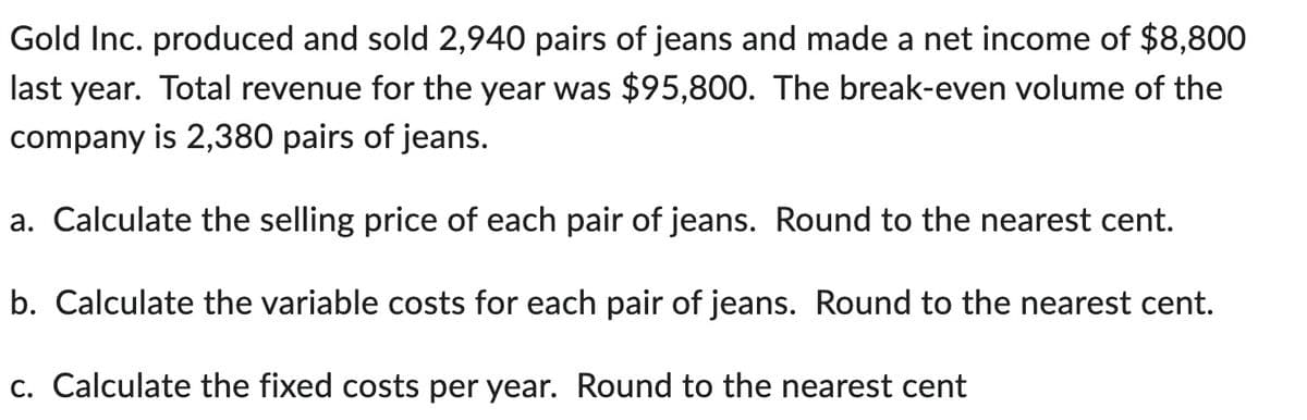 Gold Inc. produced and sold 2,940 pairs of jeans and made a net income of $8,800
last year. Total revenue for the year was $95,800. The break-even volume of the
company is 2,380 pairs of jeans.
a. Calculate the selling price of each pair of jeans. Round to the nearest cent.
b. Calculate the variable costs for each pair of jeans. Round to the nearest cent.
c. Calculate the fixed costs per year. Round to the nearest cent