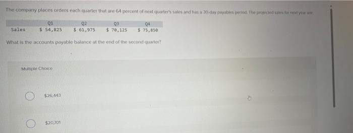 The company places orders each quarter that are 64 percent of next quarter's sales and has a 30-day payables period. The projected sales for a year are
Q3
04
$ 70,125 $ 75,850
Sales
01
02
$ 54,825 $ 61,975
What is the accounts payable balance at the end of the second quarter?
Multiple Choice
$26,443
$20,701