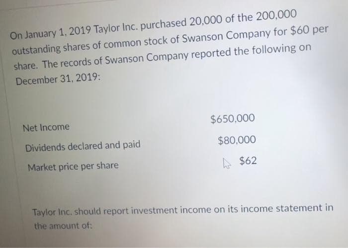 On January 1, 2019 Taylor Inc. purchased 20,000 of the 200,000
outstanding shares of common stock of Swanson Company for $60 per
share. The records of Swanson Company reported the following on
December 31, 2019:
Net Income
Dividends declared and paid
Market price per share
$650,000
$80,000
$62
Taylor Inc. should report investment income on its income statement in
the amount of: