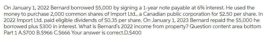 On January 1, 2022 Bernard borrowed $5,000 by signing a 1-year note payable at 6% interest. He used the
money to purchase 2,000 common shares of Import Ltd., a Canadian public corporation for $2.50 per share. In
2022 Import Ltd. paid eligible dividends of $0.35 per share. On January 1, 2023 Bernard repaid the $5,000 he
borrowed plus $300 in interest. What is Bernard's 2022 income from property? Question content area bottom
Part 1 A.$700 B.S966 C.$666 Your answer is correct.D.$400