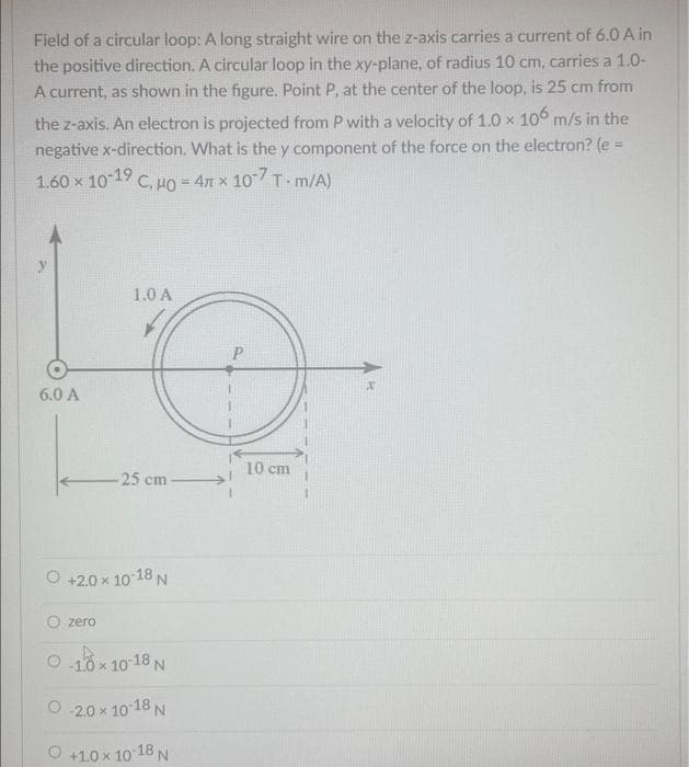 Field of a circular loop: A long straight wire on the z-axis carries a current of 6.0 A in
the positive direction. A circular loop in the xy-plane, of radius 10 cm, carries a 1.0-
A current, as shown in the figure. Point P, at the center of the loop, is 25 cm from
the z-axis. An electron is projected from P with a velocity of 1.0 x 106 m/s in the
negative x-direction. What is the y component of the force on the electron? (e =
1.60 x 10-19 C, HO = 4 x 107 T-m/A)
6.0 A
1.0 A
zero
-25 cm-
O +2.0 × 10-18 N
0-10x10-18 N
-2.0 × 10-18 N
+1.0 × 10-18 N
10 cm
x