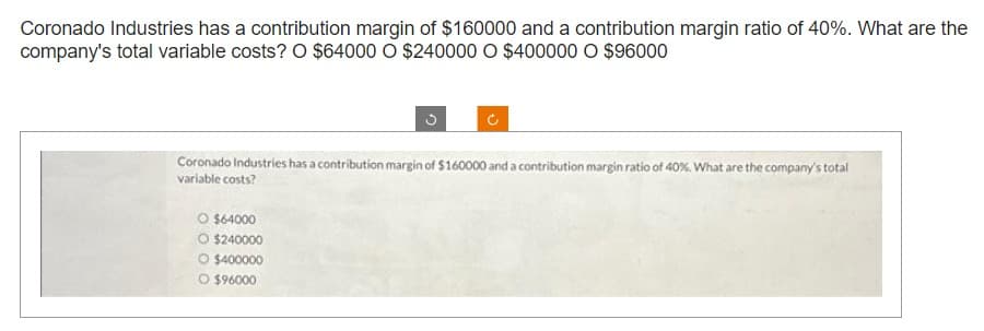 Coronado Industries has a contribution margin of $160000 and a contribution margin ratio of 40%. What are the
company's total variable costs? O $64000 O $240000 O $400000 O $96000
3
Coronado Industries has a contribution margin of $160000 and a contribution margin ratio of 40%. What are the company's total
variable costs?
O $64000
O $240000
O $400000
O $96000