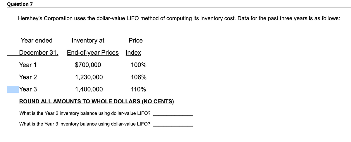 Question 7
Hershey's Corporation uses the dollar-value LIFO method of computing its inventory cost. Data for the past three years is as follows:
Inventory at
End-of-year Prices
$700,000
1,230,000
1,400,000
ROUND ALL AMOUNTS TO WHOLE DOLLARS (NO CENTS)
What is the Year 2 inventory balance using dollar-value LIFO?
What is the Year 3 inventory balance using dollar-value LIFO?
Year ended
December 31.
Year 1
Year 2
Year 3
Price
Index
100%
106%
110%