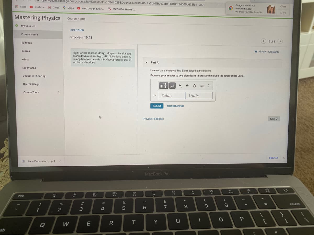 UpenvelluM.écollege.com/course.html?courseld316544025&OpenVellumHMAC=4a2df41ba478ba143188f2d005dd72fb#10001
Suggestion for Ala
9 www.netflix.com
We think you'l like Ginny &
E Apps
O YouTube M Gmail
Close
O Maps
O Web design tutori.
A MATH180: HW08-.
More
Mastering Physics
Course Home
O My Courses
<CH10HW
Course Home
Problem 10.48
< 5 of 8 >
Syllabus
Scores
I Review I Constants
Sam, whose mass is 72 kg, straps on his skis and
starts down a 54 m -high, 20° frictionless slope. A
strong headwind exerts a horizontal force of 200 N
on him as he skies.
еТеxt
Part A
Study Area
Use work and energy to find Sam's speed at the bottom.
Document Sharing
Express your answer to two significant figures and include the appropriate units.
User Settings
HẢ
Course Tools
>
Value
Units
Submit
Request Answer
Provide Feedback
Next >
Show All
New Document (..pdf
MacBook Pro
DII
000
10
F9
F7
FS
F4
esc
F1
F2
F3
&
23
$
%3D
delete
7
8.
1
2
4
Q
E
R
T.
Y
U
W
11
