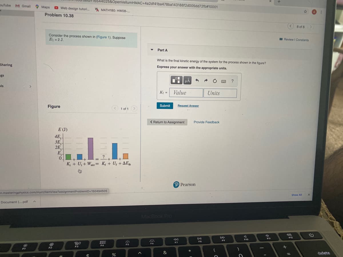 1selde 16544025&OpenVellumHMAC=4a2df41ba478ba143188f2d005dd72fb#10001
ouTube M Gmail
O Maps
O Web design tutori.
W MATH180: HW08-.
Problem 10.38
8 of 8 >
Consider the process shown in (Figure 1). Suppose
E1 = 2 J.
I Review I Constants
Part A
What is the final kinetic energy of the system for the process shown in the figure?
Sharing
Express your answer with the appropriate units.
gs
HÀ
?
ols
>
K; = Value
Units
Figure
Submit
Request Answer
< 1 of 1 >
< Return to Assignment
Provide Feedback
E (J)
4E,
3E,
ЗЕ,
2E
E,
%3D
K, + U, + West = K, + U, + AE
%3D
ext
P Pearson
un.masteringphysics.com/myct/itemView?assignmentProblemID=15049450o5
Show All
Document (..pdf
MacBook Pro
DD
$12
DI
F11
F10
F9
FB
000
F6
F7
F5
F4
F3
F2
F1
&
delete
%3D
%24
