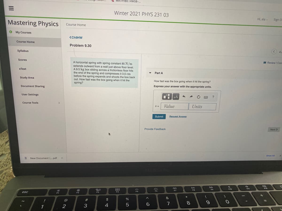 A MATH180: HW08-..
Winter 2021 PHYS 231 03
Hi, ala v
Sign O
Mastering Physics
Course Home
O My Courses
<CH9HW
Course Home
Problem 9.30
Syllabus
4
Scores
A horizontal spring with spring constant 85 N/m
extends outward from a wall just above floor level.
A 9.5 kg box sliding across a frictionless floor hits
the end of the spring and compresses it 3.5 cm
before the spring expands and shoots the box back
out. How fast was the box going when it hit the
spring?
Review I Con.
eТеxt
Part A
Study Area
How fast was the box going when it hit the spring?
Document Sharing
Express your answer with the appropriate units.
User Settings
Course Tools
<>
Value
Units
サ=
Submit
Request Answer
Provide Feedback
Next >
Show All
New Document (.pdf
MacBook Pro
000
O00
80
F3
F7
FB
F5
F6
esc
F4
F2
&
@
#
%
%3D
6.
7
8.
1
2
3
4
II
