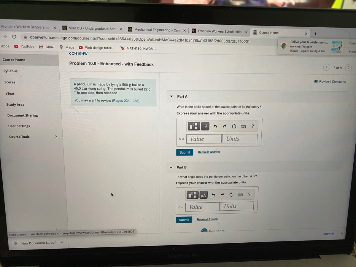 Frontline Workers Scholarship x
Visit OU - Undergraduate Adm x
O Mechanical Engineering - Care x
O Frontline Workers Scholarship x
O Course Home
A openvellum.ecollege.com/course.html?courseld=16544025&OpenVellumHMAC=4a2df41ba478ba143188f2d005dd72fb#10001
Relive your favorite mom...
Close
Apps
O YouTube
M Gmail
O Maps
O Web design tutori. A MATH180: HW08-..
www.netflix.com
Watch it again: Young & Hu.
UNGRY
More
<CH10HW
Course Home
Problem 10.9 - Enhanced - with Feedback
7 of 8 >
Syllabus
Scores
I Review I Constants
A pendulum is made by tying a 500 g ball to a
45.0 cm -long string. The pendulum is pulled 22.0
to one side, then released.
eТеxt
Part A
You may want to review (Pages 234 - 238)
Study Area
What is the ball's speed at the lowest point of its trajectory?
Express your answer with the appropriate units.
Document Sharing
User Settings
?
Course Tools
v =
Value
Units
Submit
Request Answer
Part B
To what angle does the pendulum swing on the other side?
Express your answer with the appropriate units.
TH HẢ
Value
Units
Submit
Request Answer
Dooreon
Show All
https://session.masteringphysics.com/myct/itemView?assignmentProblemiD=150494503
New Document (.pdf
MacBook Pro
