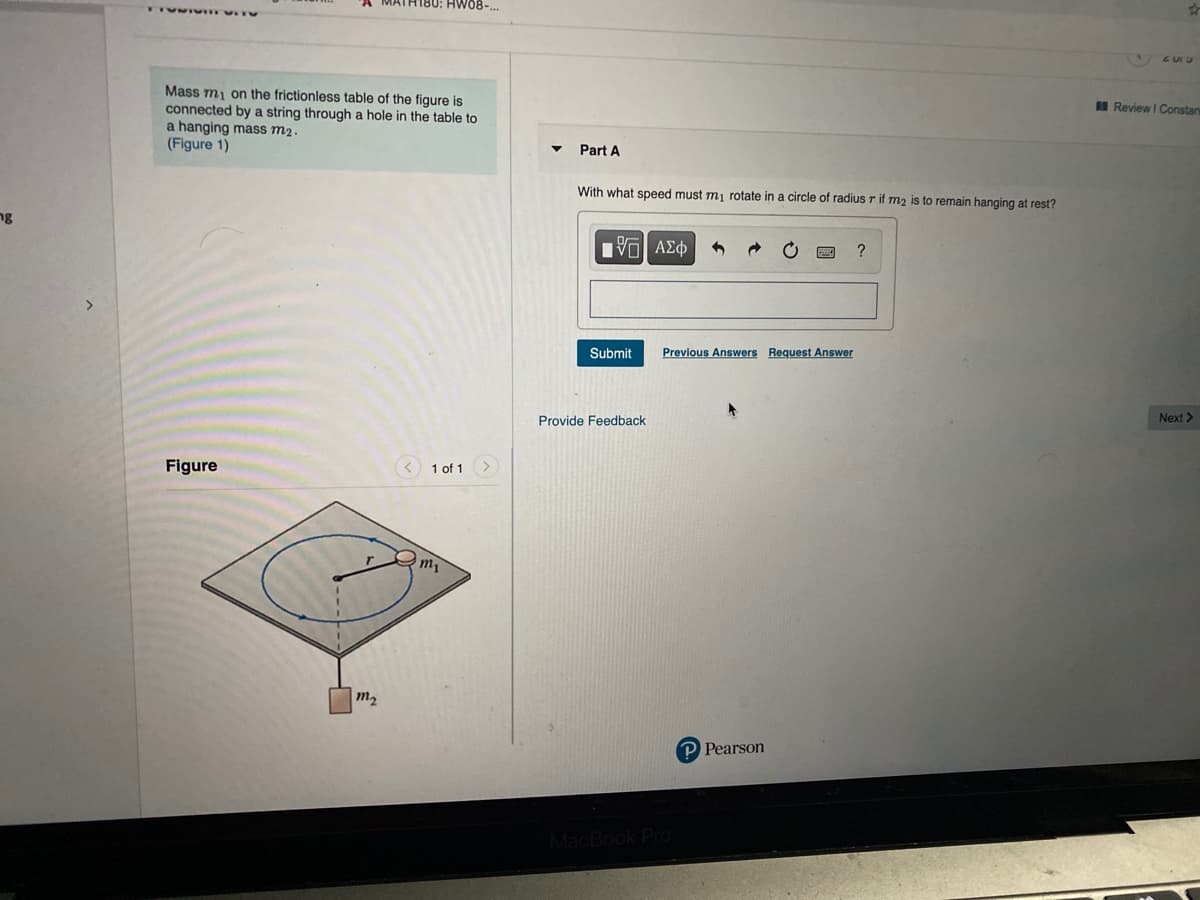 H180: HW08-.
Mass m, on the frictionless table of the figure is
connected by a string through a hole in the table to
a hanging mass m2.
(Figure 1)
IReview I Constan
Part A
With what speed must mi rotate in a circle of radius r if mz is to remain hanging at rest?
ng
Submit
Previous Answers Request Answer
Provide Feedback
Next >
Figure
< 1 of 1 >
m2
P Pearson
MacBook Pro
