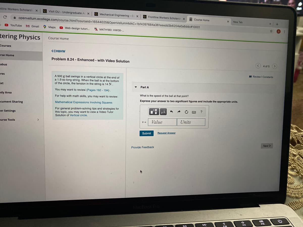 ntline Workers Scholarsh x
Visit OU - Undergraduate Ac X
Mechanical Engineering - C X
A openvellum.ecollege.com/course.html?courseld=16544025&OpenVellumHMAC=1bf4397684a361eeedd3b6204a0a6ddc# 10001
Frontline Workers Scholarsh x
I Course Home
New Tab
D YouTube
M Gmail Maps
+
O Web design tutori.
W MATH180: HW08-.
tering Physics
Course Home
Courses
<CH8HW
urse Home
Problem 8.24 - Enhanced - with Video Solution
abus
4 of 5
res
A 500 g ball swings in a vertical circle at the end of
a 1.5-m-long string. When the ball is at the bottom
of the circle, the tension in the string is 14 N
I Review I Constants
ext
Part A
You may want to review (Pages 192 - 194)
udy Area
For help with math skills, you may want to review:
What is the speed of the ball at that point?
cument Sharing
Mathematical Expressions Involving Squares
Express your answer to two significant figures and include the appropriate units.
For general problem-solving tips and strategies for
this topic, you may want to view a Video Tutor
Solution of Vertical circle.
ser Settings
HA
urse Tools
Value
Units
Submit
Request Answer
Next >
Provide Feedback
MacBook Pro
F11
