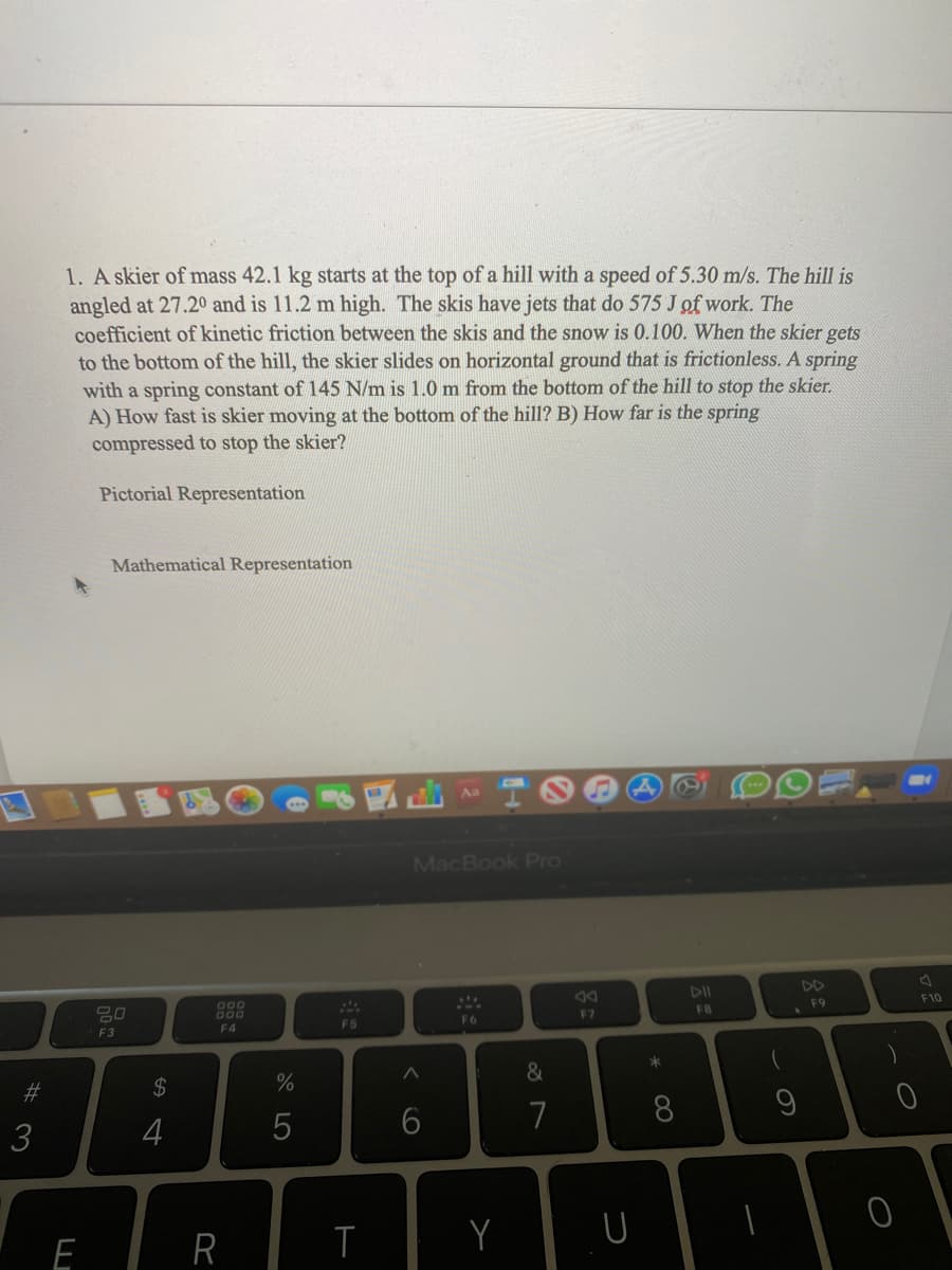 1. A skier of mass 42.1 kg starts at the top of a hill with a speed of 5.30 m/s. The hill is
angled at 27.20 and is 11.2 m high. The skis have jets that do 575 J of work. The
coefficient of kinetic friction between the skis and the snow is 0.100. When the skier gets
to the bottom of the hill, the skier slides on horizontal ground that is frictionless. A spring
with a spring constant of 145 N/m is 1.0 m from the bottom of the hill to stop the skier.
A) How fast is skier moving at the bottom of the hill? B) How far is the spring
compressed to stop the skier?
Pictorial Representation
Mathematical Representation
Aa
MacBook Pro
DII
DD
吕0
G00
000
FB
F9
F10
F4
F5
F6
F7
F3
*
#3
2$
4
7
8.
E
R
A LO
