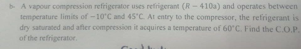 b- A vapour compression refrigerator uses refrigerant (R – 410a) and operates between
temperature limits of -10°C and 45 C. At entry to the compressor, the refrigerant is
dry saturated and after compression it acquires a temperature of 60°C. Find the C.O.P.
of the refrigerator.
