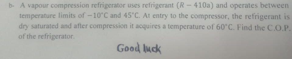 b- A vapour compression refrigerator uses refrigerant (R- 410a) and operates between
temperature limits of-10°C and 45°C. At entry to the compressor, the refrigerant is
dry saturated and after compression it acquires a temperature of 60°C. Find the C.O.P.
of the refrigerator.
Good luck
