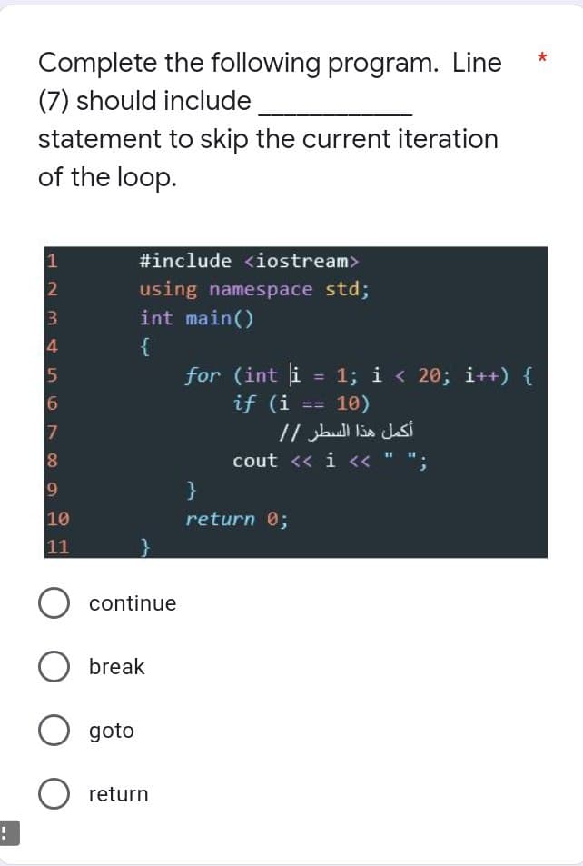 Complete the following program. Line
(7) should include
statement to skip the current iteration
of the loop.
1
#include <iostream>
using namespace std;
int main()
4
{
for (int i = 1; i < 20; i++) {
if (i
5
%3D
6
17
10)
==
cout << i << " ";
}
10
return 0;
11
continue
break
goto
O return
2 3
