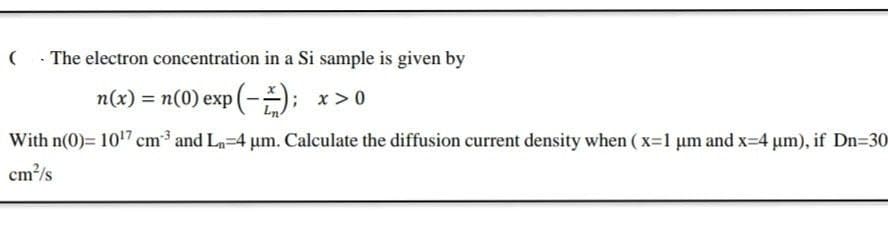 (. The electron concentration in a Si sample is given by
n(x) = n(0) exp (-); x>0
With n(0)= 107 cm and L-4 um. Calculate the diffusion current density when ( x=1 um and x-4 um), if Dn=30
cm?/s
