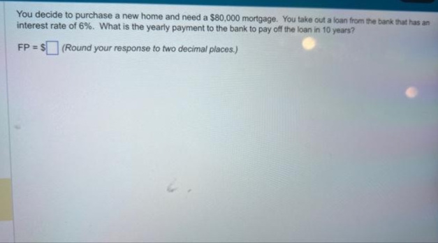 You decide to purchase a new home and need a $80,000 mortgage. You take out a loan from the bank that has an
interest rate of 6%. What is the yearly payment to the bank to pay off the loan in 10 years?
FP = $(Round your response to two decimal places.)
