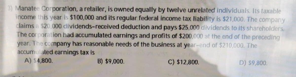 3) Manatee Corporation, a retailer, is owned equally by twelve unrelated individuals. Its taxable
income this year is $100,000 and its regular federal income tax liability is $21,000. The company
claims a $20,000 dividends-received deduction and pays $25,000 dividends to its shareholders.
The corporation had accumulated earnings and profits of $200,000 at the end of the preceding
year. The company has reasonable needs of the business at year-end of $210,000. The
accumulated earnings tax is
A) $4,800.
B) $9,000.
C) $12,800.
D) $9,800.