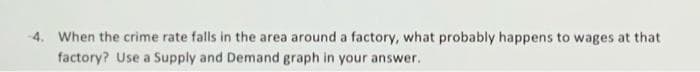 4. When the crime rate falls in the area around a factory, what probably happens to wages at that
factory? Use a Supply and Demand graph in your answer.