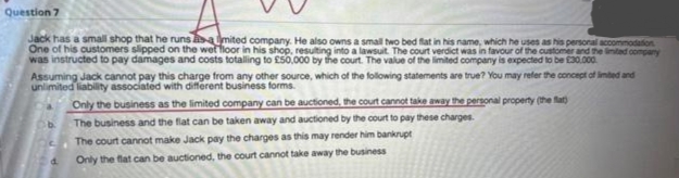 Question 7
Jack has a small shop that he runs as a mited company. He also owns a small two bed flat in his name, which he uses as his personal accommodation
One of his customers slipped on the wet floor in his shop, resulting into a lawsuit. The court verdict was in favour of the customer and the limited company
was instructed to pay damages and costs totalling to £50,000 by the court. The value of the limited company is expected to be £30.000.
Assuming Jack cannot pay this charge from any other source, which of the following statements are true? You may refer the concept of limited and
unlimited liability associated with different business forms.
b
Only the business as the limited company can be auctioned, the court cannot take away the personal property (the flat)
The business and the flat can be taken away and auctioned by the court to pay these charges.
The court cannot make Jack pay the charges as this may render him bankrupt
Only the flat can be auctioned, the court cannot take away the business