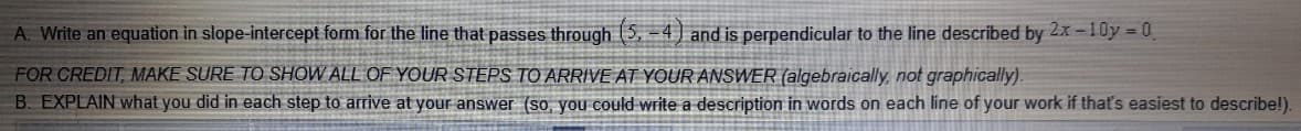 A. Write an equation in slope-intercept form for the line that passes through (5. –4] and is perpendicular to the line described by 2x -10y = 0
FOR CREDIT, MAKE SURE TO SHOW ALL OF YOUR STEPS TO ARRIVE AT YOUR ANSWER (algebraically, not graphically).
B. EXPLAIN what you did in each step to arrive at your answer (so, you could write a description in words on each line of your work if that's easiest to describe!).
