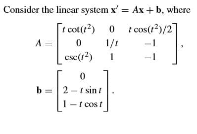 Consider the linear system x' = Ax + b, where
t cot(??) 0 t cos(r²)/27
A =
1/t
-1
csc(t?)
1
-1
b = | 2- t sin t
1 - t cos t
