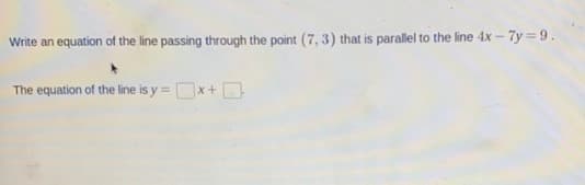 Write an equation of the line passing through the point (7, 3) that is parallel to the line 4x - 7y = 9.
The equation of the line is y = x+D
