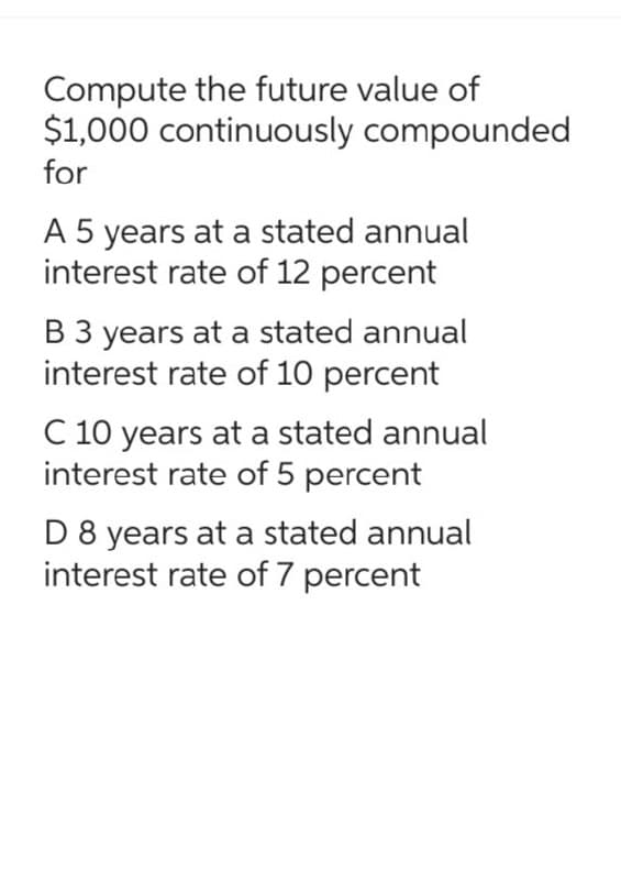 Compute the future value of
$1,000 continuously compounded
for
A 5 years at a stated annual
interest rate of 12 percent
B 3 years at a stated annual
interest rate of 10 percent
C 10 years at a stated annual
interest rate of 5 percent
D 8 years at a stated annual
interest rate of 7 percent