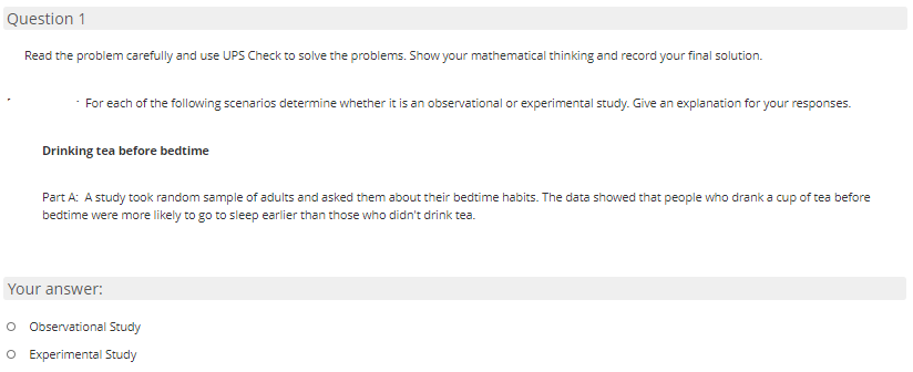 Question 1
Read the problem carefully and use UPS Check to solve the problems. Show your mathematical thinking and record your final solution.
For each of the following scenarios determine whether it is an observational or experimental study. Give an explanation for your responses.
Drinking tea before bedtime
Part A: A study took random sample of adults and asked them about their bedtime habits. The data showed that people who drank a cup of tea before
bedtime were more likely to go to sleep earlier than those who didn't drink tea.
Your answer:
O Observational Study
O Experimental Study
