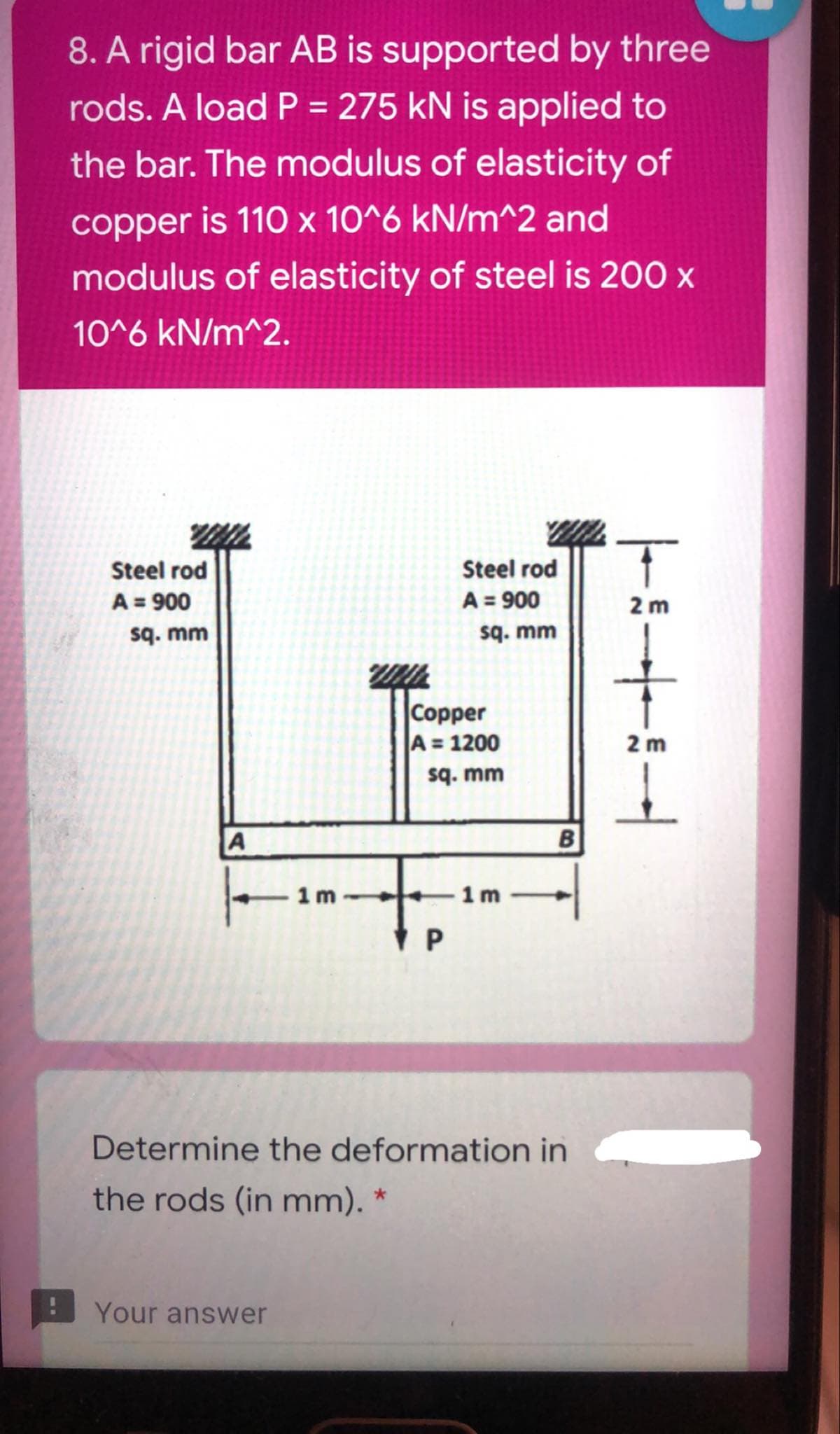 8. A rigid bar AB is supported by three
rods. A load P = 275 kN is applied to
%3D
the bar. The modulus of elasticity of
copper is 110 x 10^6 kN/m^2 and
modulus of elasticity of steel is 200 x
10^6 kN/m^2.
Steel rod
A = 900
sq. mm
Steel rod
A = 900
sq. mm
2 m
Copper
A = 1200
sq. mm
2 m
A
1 m
1 m
Determine the deformation in
the rods (in mm). *
Your answer
