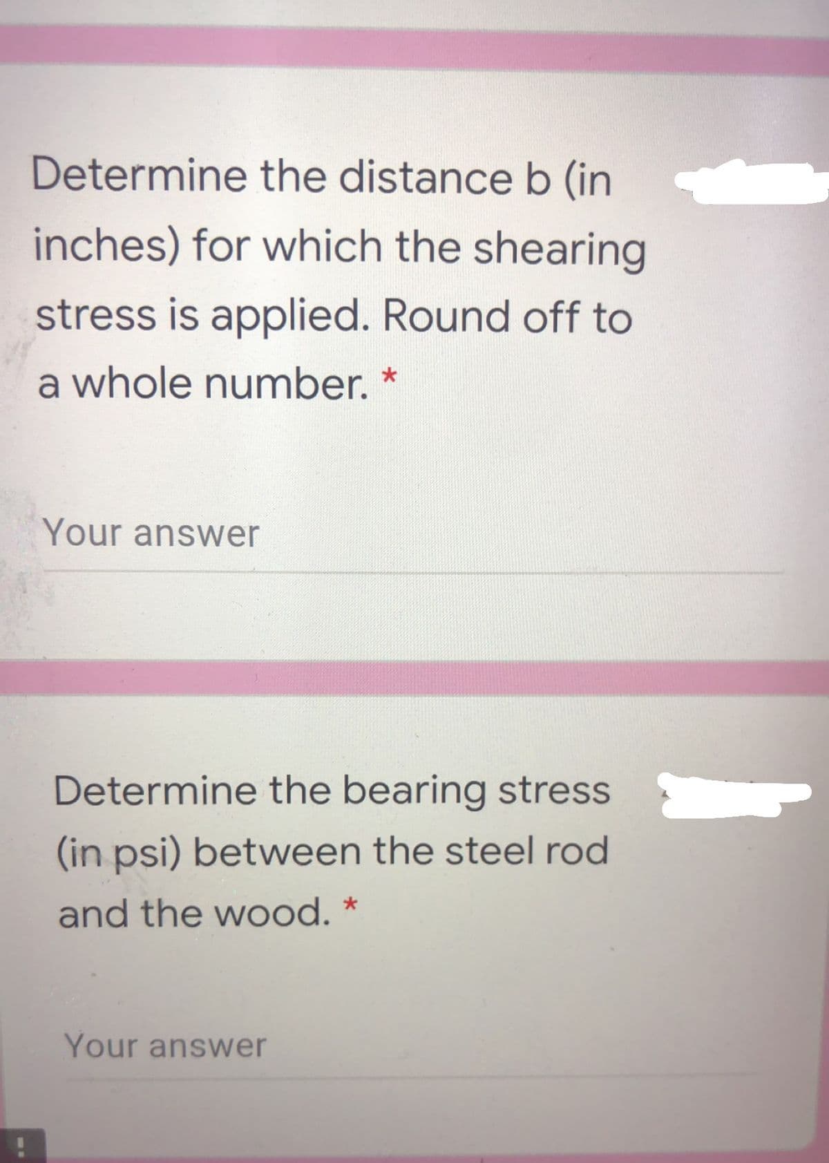 Determine the distance b (in
inches) for which the shearing
stress is applied. Round off to
a whole number. *
Your answer
Determine the bearing stress
(in psi) between the steel rod
and the wood. *
Your answer
