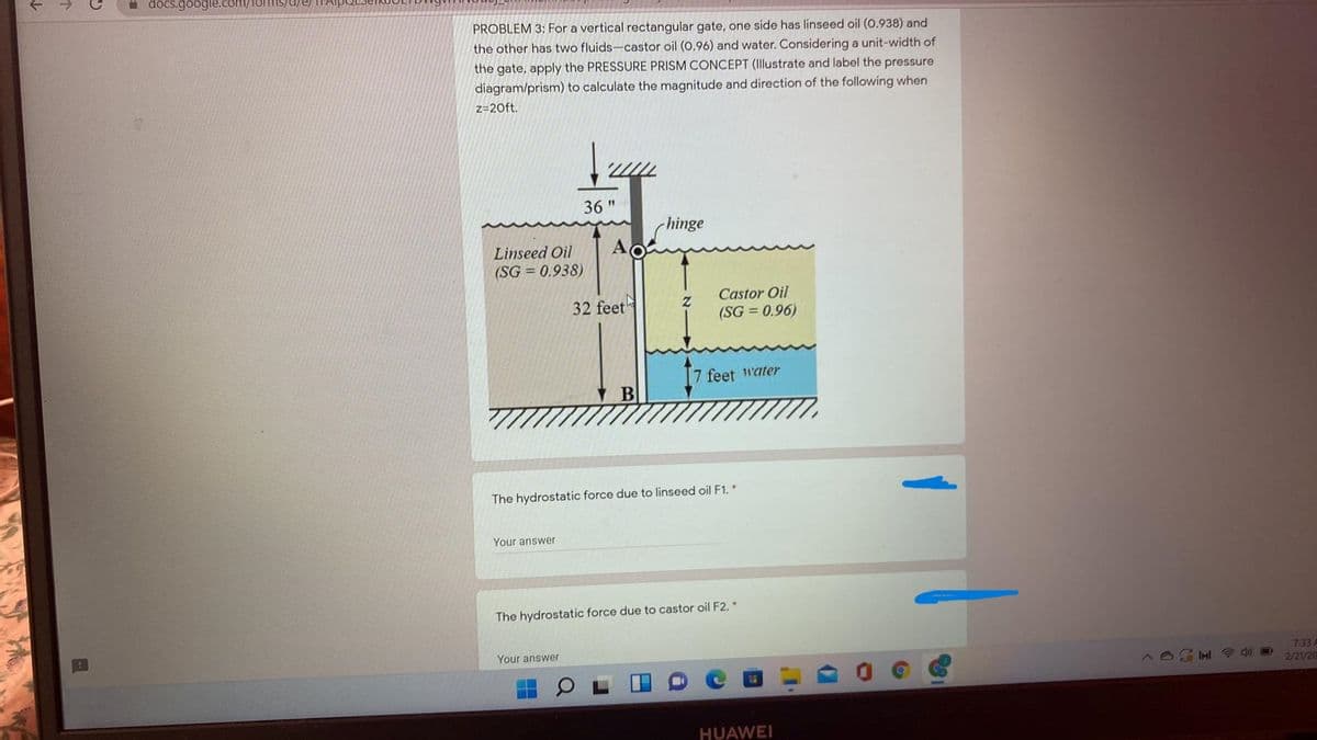 a docs.google.c
PROBLEM 3: For a vertical rectangular gate, one side has linseed oil (0.938) and
the other has two fluids-castor oil (0.96) and water. Considering a unit-width of
the gate, apply the PRESSURE PRISM CONCEPT (Illustrate and label the pressure
diagram/prism) to calculate the magnitude and direction of the following when
z=20ft.
36 "
(hinge
Linseed Oil
(SG = 0.938)
32 feet
Castor Oil
(SG = 0.96)
7 feet 1water
The hydrostatic force due to linseed oil F1. *
Your answer
The hydrostatic force due to castor oil F2. *
Your answer
7:33 A
2/21/20
HUAWEI
